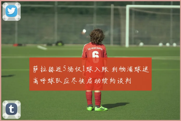 萨拉赫近5场仅1球入账 利物浦球迷高呼球队应尽快启动续约谈判