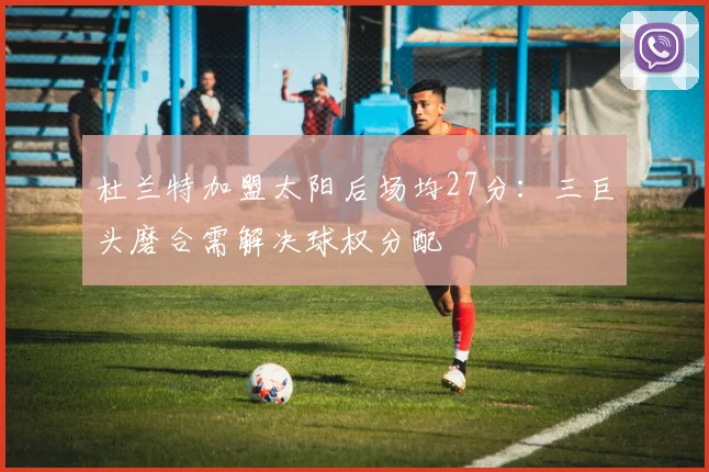 杜兰特加盟太阳后场均27分：三巨头磨合需解决球权分配